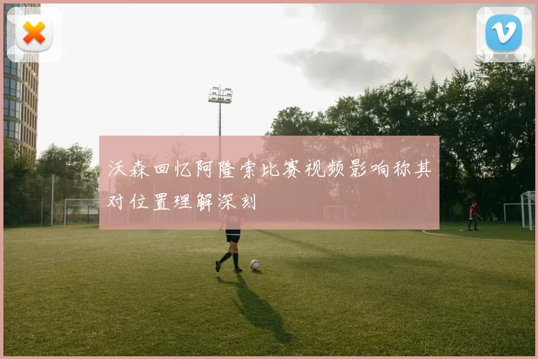 沃森回忆阿隆索比赛视频影响称其对位置理解深刻
