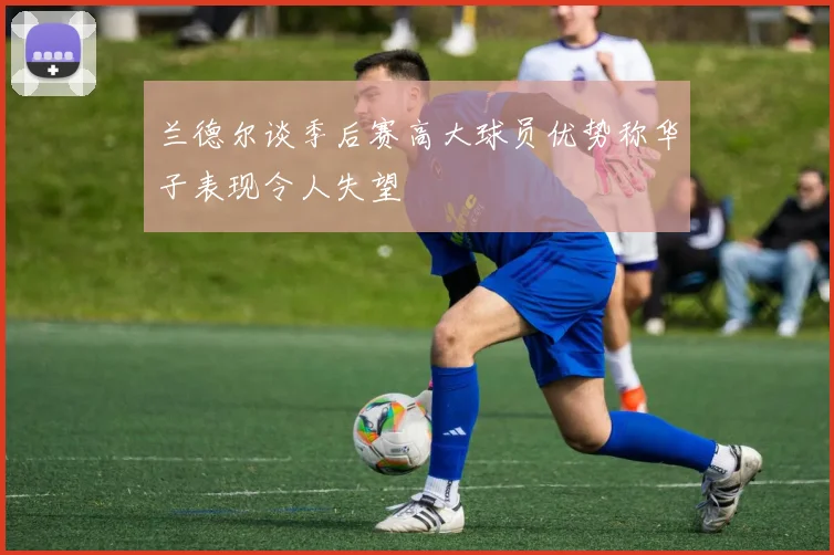 兰德尔谈季后赛高大球员优势称华子表现令人失望
