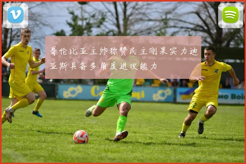 哥伦比亚主帅称赞民主刚果实力迪亚斯具备多角度进攻能力