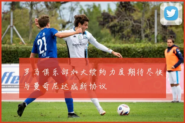 罗马俱乐部加大续约力度期待尽快与曼奇尼达成新协议