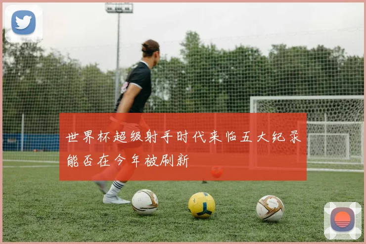 世界杯超级射手时代来临五大纪录能否在今年被刷新