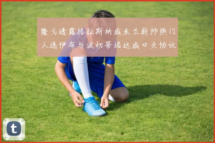 隆戈透露格拉斯纳成米兰新帅热门人选伊布与波切蒂诺达成口头协议