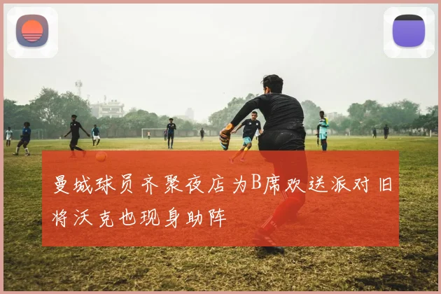 曼城球员齐聚夜店为B席欢送派对旧将沃克也现身助阵