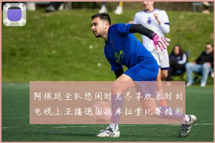 阿根廷全队悠闲时光尽享欢乐时刻电视上正播德国战库拉索比赛精彩瞬间