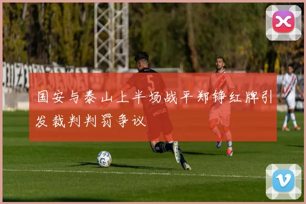 国安与泰山上半场战平郑铮红牌引发裁判判罚争议