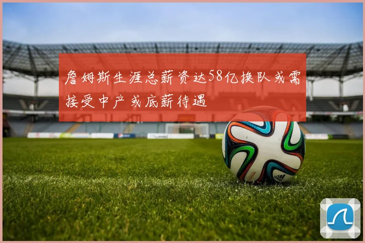 詹姆斯生涯总薪资达58亿换队或需接受中产或底薪待遇