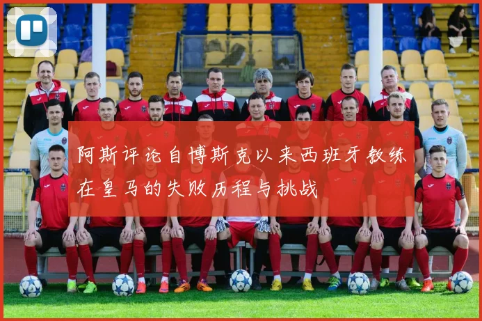 阿斯评论自博斯克以来西班牙教练在皇马的失败历程与挑战