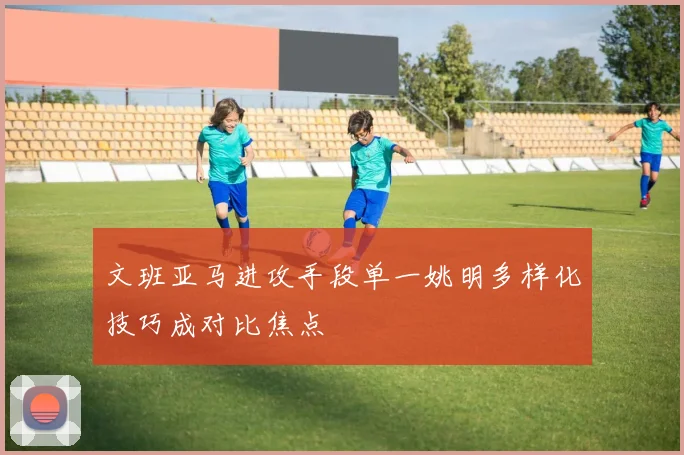文班亚马进攻手段单一姚明多样化技巧成对比焦点