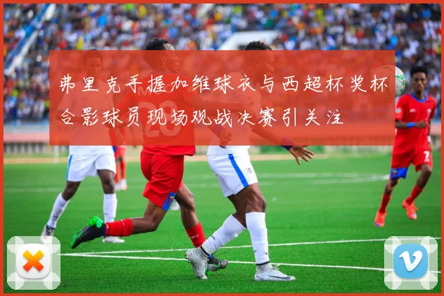 弗里克手握加维球衣与西超杯奖杯合影球员现场观战决赛引关注